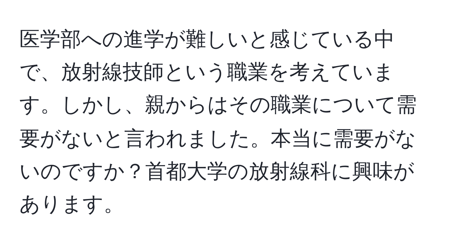 医学部への進学が難しいと感じている中で、放射線技師という職業を考えています。しかし、親からはその職業について需要がないと言われました。本当に需要がないのですか？首都大学の放射線科に興味があります。