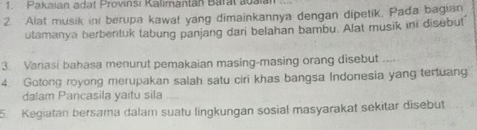 Pakajan adat Provinsi Kalimantan Baral auaián 
2. Alat musik in berupa kawat yang dimainkannya dengan dipetik. Pada bagian 
utamanya berbentuk tabung panjang dari belahan bambu. Alat musik int disebut 
3. Vanasi bahasa menurut pemakaian masing-masing orang disebut .... 
4. Gotong royong merupakan salah satu ciri khas bangsa Indonesia yang tertuang 
dalam Pancasila yaitu sila 
5. Kegiatan bersama dalam suatu lingkungan sosial masyarakat sekitar disebut