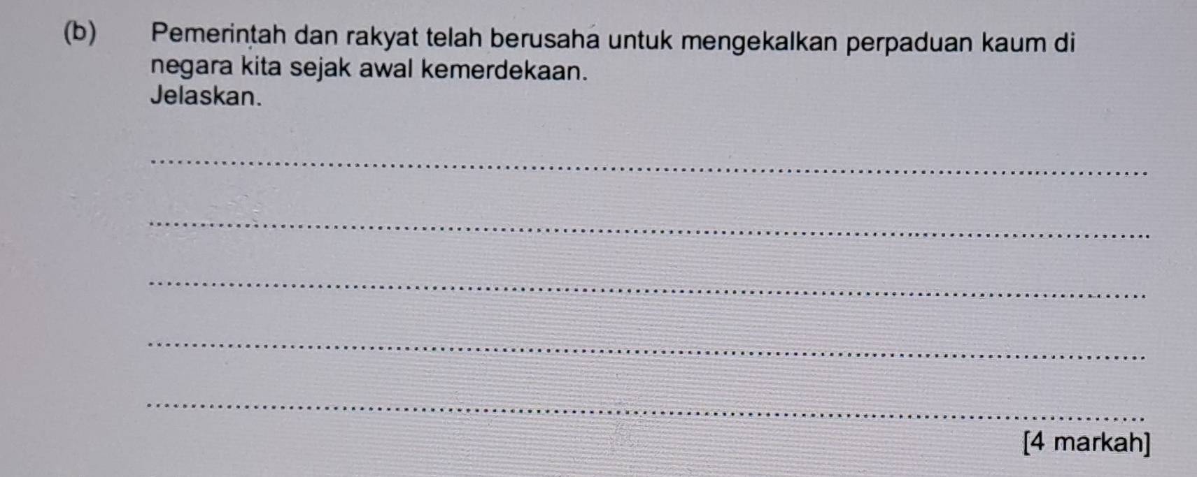 Pemerintah dan rakyat telah berusaha untuk mengekalkan perpaduan kaum di 
negara kita sejak awal kemerdekaan. 
Jelaskan. 
_ 
_ 
_ 
_ 
_ 
[4 markah]