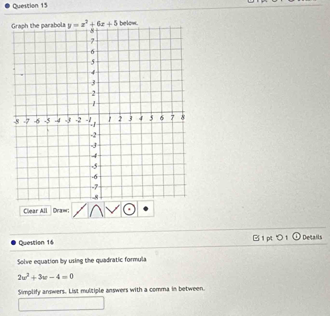 below.
Clear All Draw:
Question 16  1 pt つ 1 ① Details
Solve equation by using the quadratic formula
2w^2+3w-4=0
Simplify answers. List multiple answers with a comma in between.