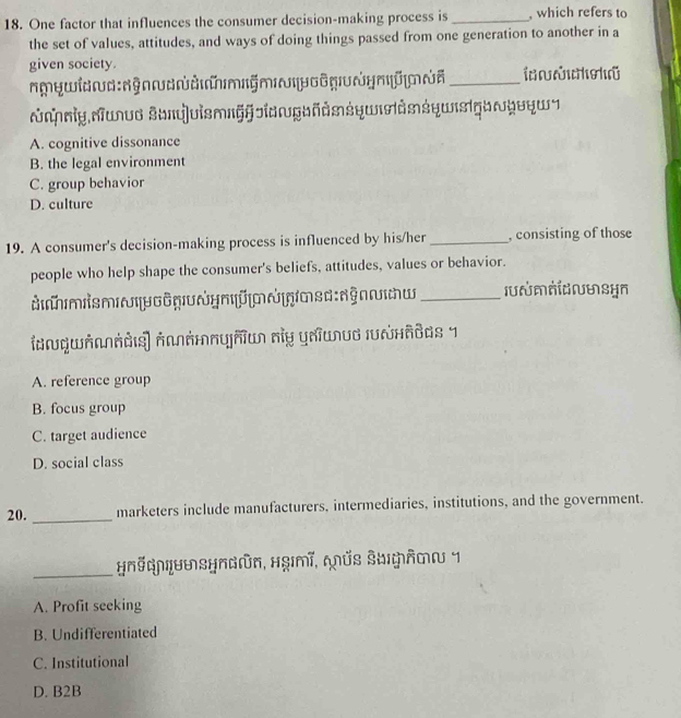 One factor that influences the consumer decision-making process is _, which refers to
the set of values, attitudes, and ways of doing things passed from one generation to another in a
given society.
¬¬ywn§Amỹmδy∩_
nyuvo 3oq|vismIGggaKdsśηwσdnśqws!qoyvq¬
A. cognitive dissonance
B. the legal environment
C. group behavior
D. culture
19. A consumer's decision-making process is influenced by his/her _, consisting of those
people who help shape the consumer's beliefs, attitudes, values or behavior.
ợ y m Ü A gm s d đ g w _I n ωsyn
A. reference group
B. focus group
C. target audience
D. social class
20. _marketers include manufacturers, intermediaries, institutions, and the government.
_
HNQMLUMSHNGūn, Hgmī, QÜS SUÂMα 1
A. Profit seeking
B. Undifferentiated
C. Institutional
D. B2B