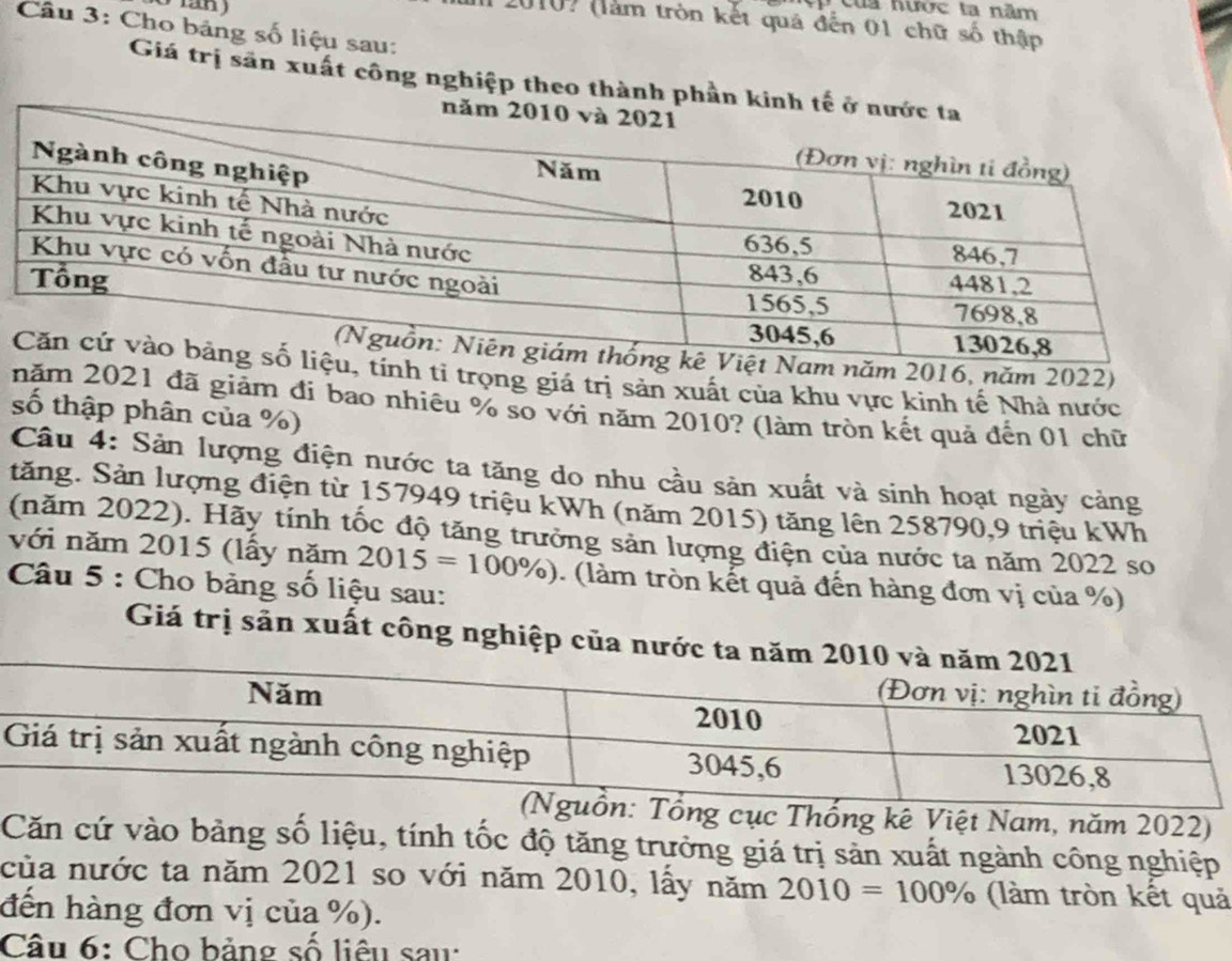 Của hước ta năm 
l 2010? (làm tròn kết quả đến 01 chữ số thập 
Câu 3: Cho bảng số liệu sau: 
Giá trị săn xuất công nghiệp theo thành phần ki 
năm 2016, năm 2022) 
tính tỉ trọng giá trị sản xuất của khu vực kinh tế Nhà nước 
năm 2021 đã giám đi bao nhiêu % so với năm 2010? (làm tròn kết quả đến 01 chữ 
số thập phân của %) 
Câu 4: Sản lượng điện nước ta tăng do nhu cầu sản xuất và sinh hoạt ngày cảng 
tăng. Sản lượng điện từ 157949 triệu kWh (năm 2015) tăng lên 258790, 9 triệu kWh
(năm 2022). Hãy tính tốc độ tăng trưởng sản lượng điện của nước ta năm 2022 so 
với năm 2015 (lấy năm 2015=100% ). (làm tròn kết quả đến hàng đơn vị của %) 
Câu 5 : Cho bảng số liệu sau: 
Giá trị sản xuất công nghiệp của nư 
cục Thống kê Việt Nam, năm 2022) 
Căn cứ vào bảng số liệu, tính tốc độ tăng trưởng giá trị sản xuất ngành công nghiệp 
của nước ta năm 2021 so với năm 2010, lấy năm 2010=100% (làm tròn kết quả 
đến hàng đơn vị của %). 
Câu 6: Cho bảng số liêu sau: