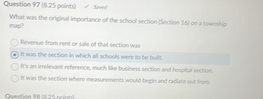 Saved
What was the original importance of the school section (Section 16) on a township
map?
Revenue from rent or sale of that section was
It was the section in which all schools were to be built.
It's an irrelevant reference, much like business section and hospital section.
It was the section where measurements would begin and radiate out from.
Question 98 (8.25 points)