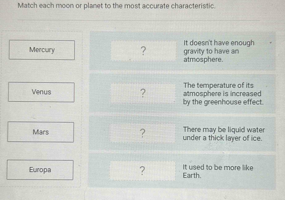 Match each moon or planet to the most accurate characteristic. 
It doesn't have enough 
Mercury ? gravity to have an 
atmosphere. 
The temperature of its 
? 
Venus atmosphere is increased 
by the greenhouse effect. 
Mars 
? 
There may be liquid water 
under a thick layer of ice. 
Europa ? 
It used to be more like 
Earth.