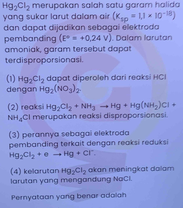 Hg_2Cl_2 merupakan salah satu garam halida 
yang sukar larut dalam air (K_sp=1,1* 10^(-18))
dan dapat dijadikan sebagai elektroda 
pembanding (E°=+0,24V). Dalam larutan 
amoniak, garam tersebut dapat 
terdisproporsionasi. 
(1) Hg_2Cl_2 dapat diperoleh dari reaksi HCI 
dengan Hg_2(NO_3)_2. 
(2) reaksi Hg_2Cl_2+NH_3to Hg+Hg(NH_2)Cl+
NH_4Cl merupakan reaksi disproporsionasi. 
(3) perannya sebagai elektroda 
pembanding terkait dengan reaksi reduksi
Hg_2Cl_2+eto Hg+Cl^-. 
(4) kelarutan Hg_2Cl_2 akan meningkat dalam 
larutan yang mengandung NaCl. 
Pernyataan yang benar adalah