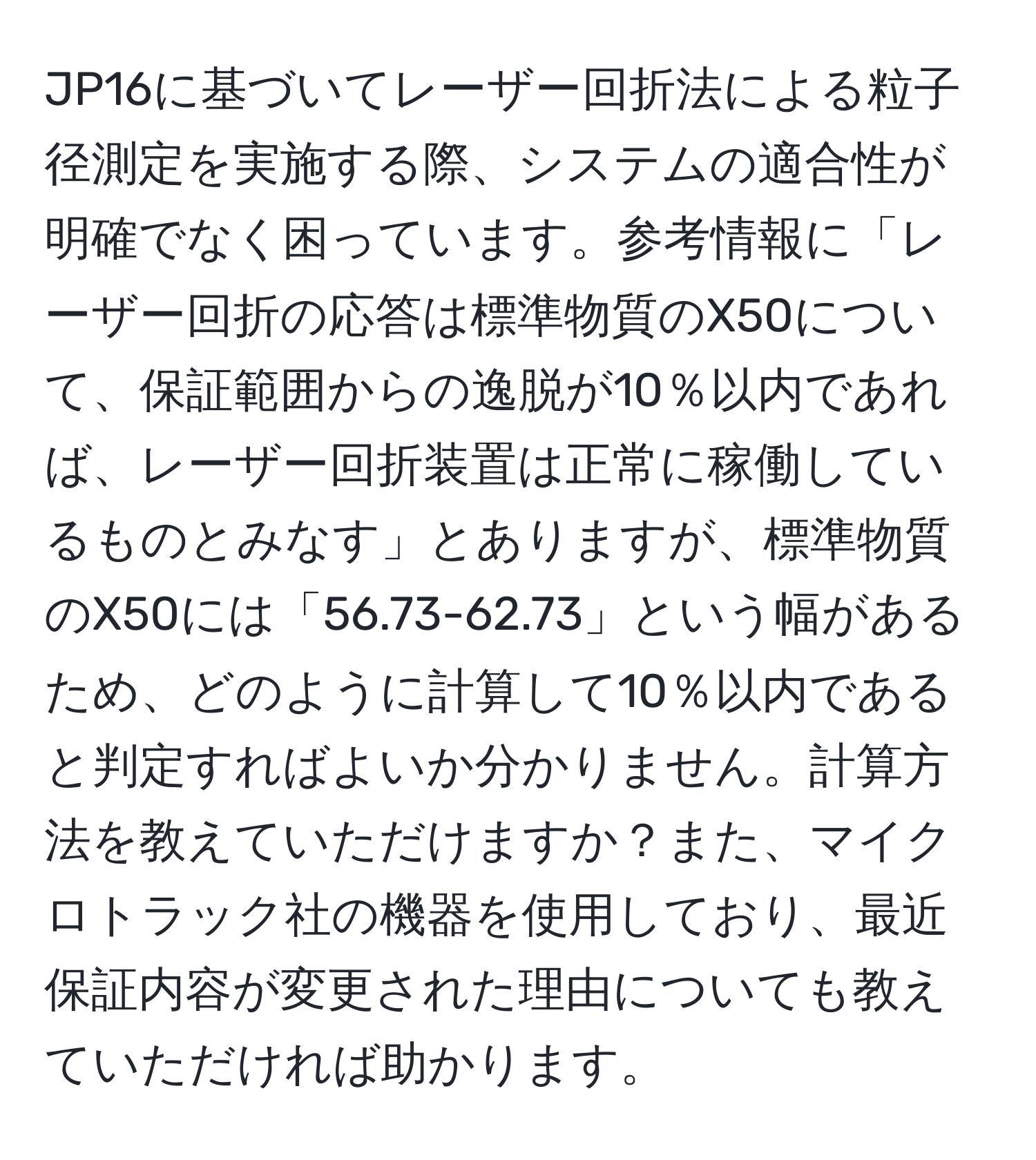 JP16に基づいてレーザー回折法による粒子径測定を実施する際、システムの適合性が明確でなく困っています。参考情報に「レーザー回折の応答は標準物質のX50について、保証範囲からの逸脱が10％以内であれば、レーザー回折装置は正常に稼働しているものとみなす」とありますが、標準物質のX50には「56.73-62.73」という幅があるため、どのように計算して10％以内であると判定すればよいか分かりません。計算方法を教えていただけますか？また、マイクロトラック社の機器を使用しており、最近保証内容が変更された理由についても教えていただければ助かります。