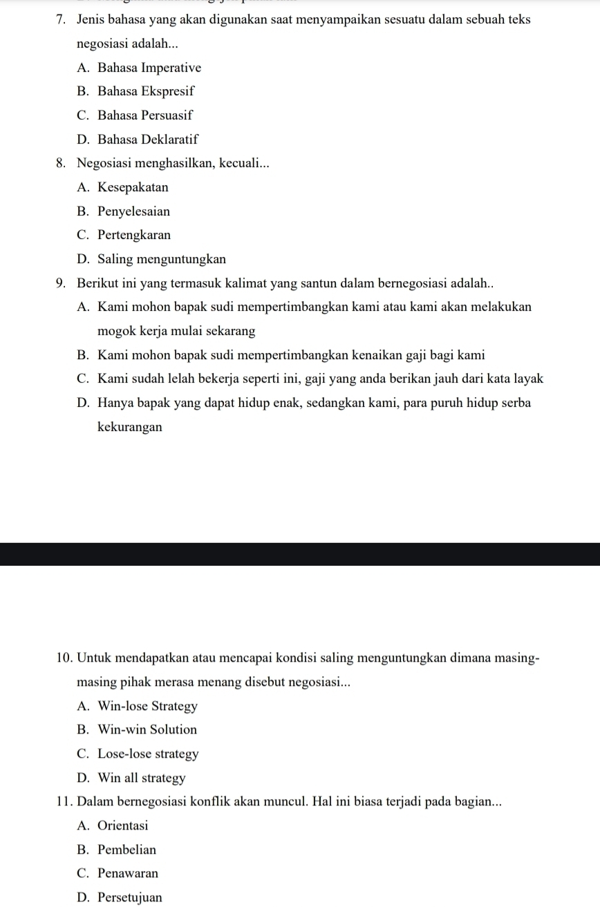 Jenis bahasa yang akan digunakan saat menyampaikan sesuatu dalam sebuah teks
negosiasi adalah...
A. Bahasa Imperative
B. Bahasa Ekspresif
C. Bahasa Persuasif
D. Bahasa Deklaratif
8. Negosiasi menghasilkan, kecuali...
A. Kesepakatan
B. Penyelesaian
C. Pertengkaran
D. Saling menguntungkan
9. Berikut ini yang termasuk kalimat yang santun dalam bernegosiasi adalah..
A. Kami mohon bapak sudi mempertimbangkan kami atau kami akan melakukan
mogok kerja mulai sekarang
B. Kami mohon bapak sudi mempertimbangkan kenaikan gaji bagi kami
C. Kami sudah lelah bekerja seperti ini, gaji yang anda berikan jauh dari kata layak
D. Hanya bapak yang dapat hidup enak, sedangkan kami, para puruh hidup serba
kekurangan
10. Untuk mendapatkan atau mencapai kondisi saling menguntungkan dimana masing-
masing pihak merasa menang disebut negosiasi...
A. Win-lose Strategy
B. Win-win Solution
C. Lose-lose strategy
D. Win all strategy
11. Dalam bernegosiasi konflik akan muncul. Hal ini biasa terjadi pada bagian...
A. Orientasi
B. Pembelian
C. Penawaran
D. Persetujuan