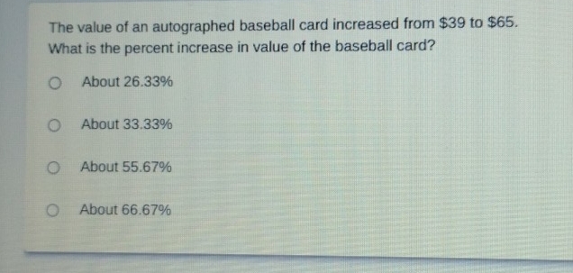 The value of an autographed baseball card increased from $39 to $65.
What is the percent increase in value of the baseball card?
About 26.33%
About 33.33%
About 55.67%
About 66.67%