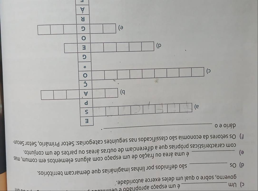 Um _é um espaço apropriado é delim 
governo, sobre o qual um deles exerce autoridade. 
d) Os_ 
são definidos por linhas imaginárias que demarcam territórios. 
e) _ é uma área ou fração de um espaço com alguns elementos em comum, mas 
com características próprias que a diferenciam de outras áreas ou partes de um conjunto. 
f) Os setores da economia são classificados nas seguintes categorias: Setor Primário, Setor Secun- 
dário e 
-