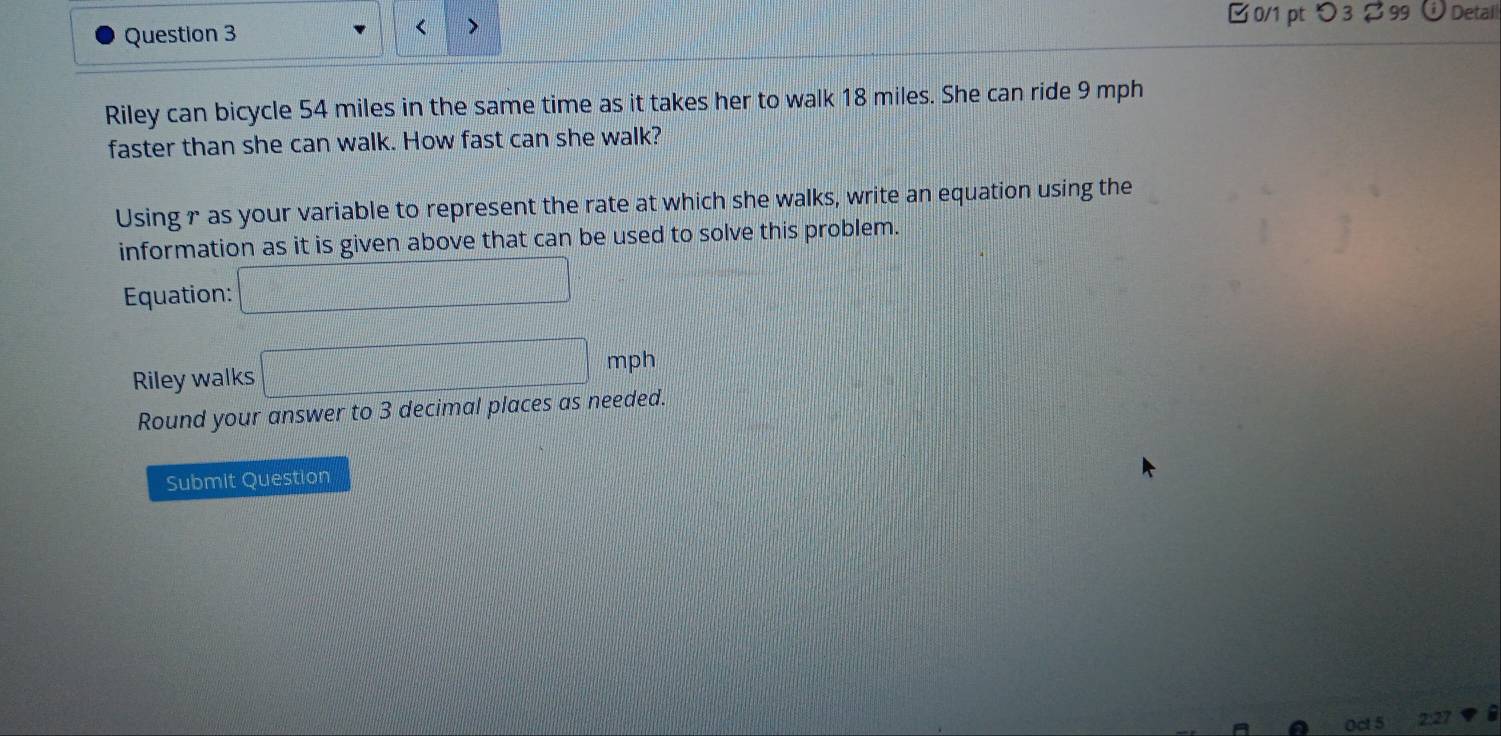 つ3 $ 99 Detail 
Question 3 < > 
Riley can bicycle 54 miles in the same time as it takes her to walk 18 miles. She can ride 9 mph
faster than she can walk. How fast can she walk? 
Using r as your variable to represent the rate at which she walks, write an equation using the 
information as it is given above that can be used to solve this problem. 
Equation: □ 
Riley walks |MNKMN=□ mph
Round your answer to 3 decimal places as needed. 
Submit Question 
27