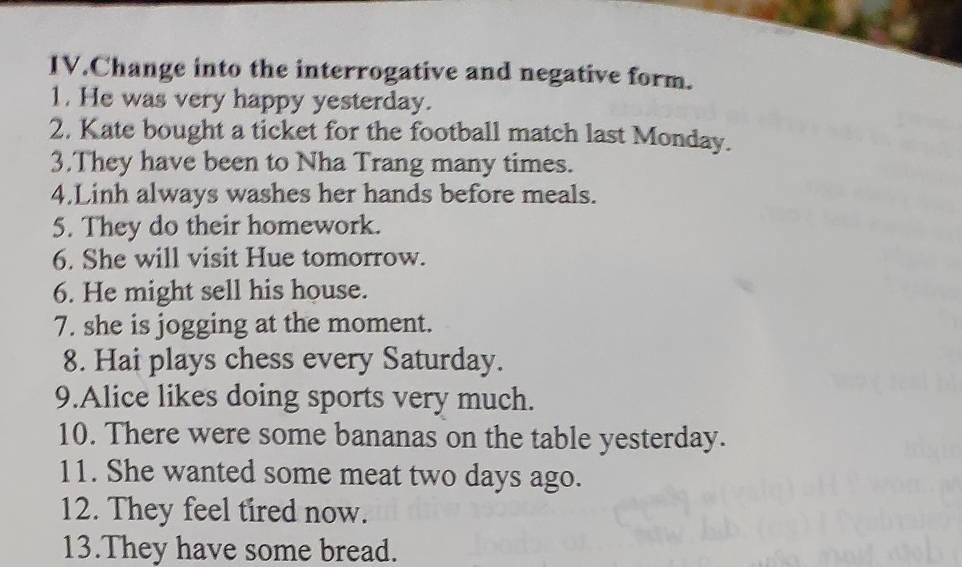 IV.Change into the interrogative and negative form. 
1. He was very happy yesterday. 
2. Kate bought a ticket for the football match last Monday. 
3.They have been to Nha Trang many times. 
4.Linh always washes her hands before meals. 
5. They do their homework. 
6. She will visit Hue tomorrow. 
6. He might sell his house. 
7. she is jogging at the moment. 
8. Hai plays chess every Saturday. 
9.Alice likes doing sports very much. 
10. There were some bananas on the table yesterday. 
11. She wanted some meat two days ago. 
12. They feel tired now. 
13.They have some bread.