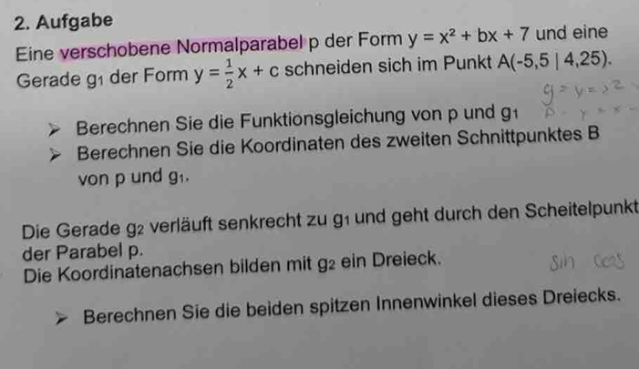 Aufgabe 
Eine verschobene Normalparabel p der Form y=x^2+bx+7 und eine 
Gerade g_1 der Form y= 1/2 x+c schneiden sich im Punkt A(-5,5|4,25). 
Berechnen Sie die Funktionsgleichung von p und g 
Berechnen Sie die Koordinaten des zweiten Schnittpunktes B 
von p und g_1. 
Die Gerade g2 verläuft senkrecht zu g1 und geht durch den Scheitelpunkt 
der Parabel p. 
Die Koordinatenachsen bilden mit g2 ein Dreieck. 
Berechnen Sie die beiden spitzen Innenwinkel dieses Dreiecks.