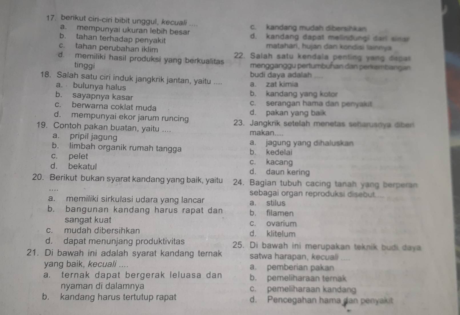 berikut ciri-ciri bibit unggul, kecuali ....
c. kandang mudah dibersihkan
a. mempunyai ukuran lebih besar
d. kandang dapat melindungi darl sinar
b. tahan terhadap penyakit
c. tahan perubahan iklim
matahari, hujan dan kondisi lainnya
22. Salah satu kendala penting yang depal
d. memiliki hasil produksi yang berkualitas mengganggu pertumbuñan dan perkembangan
tinggí
budi daya adalah    
18. Salah satu ciri induk jangkrik jantan, yaitu .... a. zat kimia
a.  bulunya halus
b. sayapnya kasar
b. kandang yang kotor
c. serangan hama dan penyakit
c. berwarna coklat muda
d. pakan yang baik
d. mempunyai ekor jarum runcing
23. Jangkrik setelah menetas seharuanya diber
19. Contoh pakan buatan, yaitu .... makan....
a. pripil jagung
a. jagung yang dihaluskan
b. limbah organik rumah tangga
b. kedelai
c. pelet c. kacang
d. bekatul d. daun kering
20. Berikut bukan syarat kandang yang baik, yaitu 24. Bagian tubuh cacing tanah yang berperan
sebagai organ reproduksi disebut.
a. memiliki sirkulasi udara yang lancar a. stilus
b. bangunan kandang harus rapat dan b. filamen
sangat kuat
c. ovarium
c. mudah dibersihkan d. klitelum
d. dapat menunjang produktivitas 25. Di bawah ini merupakan teknik budi daya
21. Di bawah ini adalah syarat kandang ternak satwa harapan, kecuali
yang baik, kecuali .... a. pemberian pakan
a. ternak dapat bergerak leluasa dan b. pemeliharaan terak
nyaman di dalamnya c. pemeliharaan kandang
b. kandang harus tertutup rapat d. Pencegahan hama dan penyakit