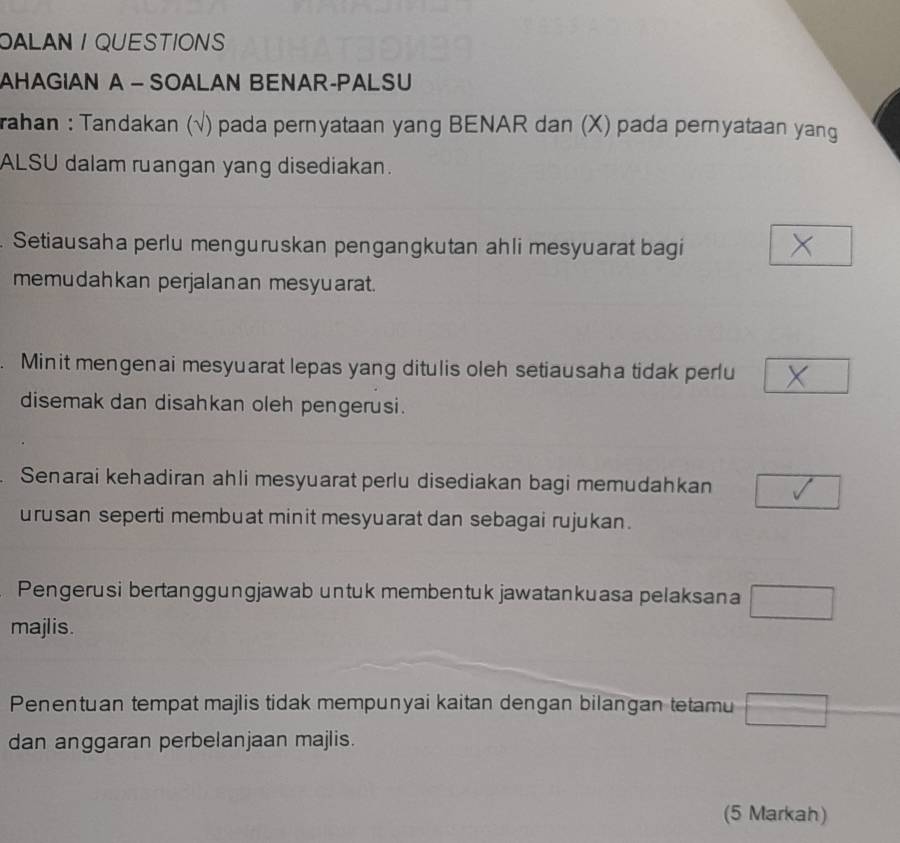 OALAN / QUESTIONS 
AHAGIAN A - SOALAN BENAR-PALSU 
rahan : Tandakan (√) pada pernyataan yang BENAR dan (X) pada pernyataan yang 
ALSU dalam ruangan yang disediakan. 
Setiausaha perlu menguruskan pengangkutan ahli mesyuarat bagi 
memudahkan perjalanan mesyuarat. 
Minit mengenai mesyuarat lepas yang ditulis oleh setiausaha tidak perlu 
disemak dan disahkan oleh pengerusi. 
Senarai kehadiran ahli mesyuarat perlu disediakan bagi memudahkan □ □
urusan seperti membuat minit mesyuarat dan sebagai rujukan . 
Pengerusi bertanggungjawab untuk membentuk jawatankuasa pelaksana □
majlis. 
Penentuan tempat majlis tidak mempunyai kaitan dengan bilangan tetamu □
dan anggaran perbelanjaan majlis. 
(5 Markah)