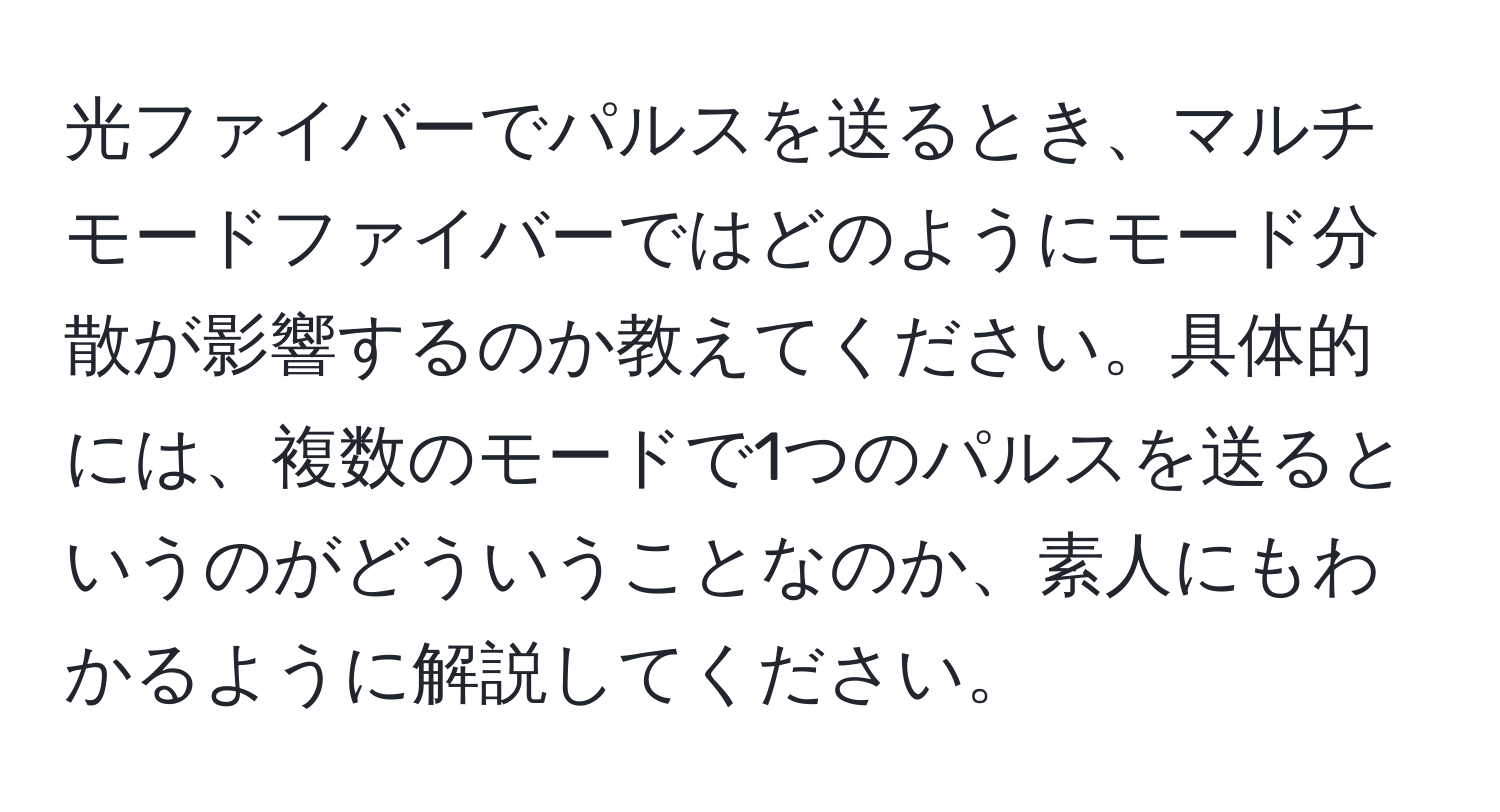 光ファイバーでパルスを送るとき、マルチモードファイバーではどのようにモード分散が影響するのか教えてください。具体的には、複数のモードで1つのパルスを送るというのがどういうことなのか、素人にもわかるように解説してください。