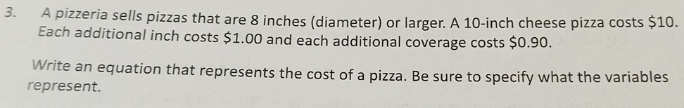 A pizzeria sells pizzas that are 8 inches (diameter) or larger. A 10-inch cheese pizza costs $10. 
Each additional inch costs $1.00 and each additional coverage costs $0.90. 
Write an equation that represents the cost of a pizza. Be sure to specify what the variables 
represent.