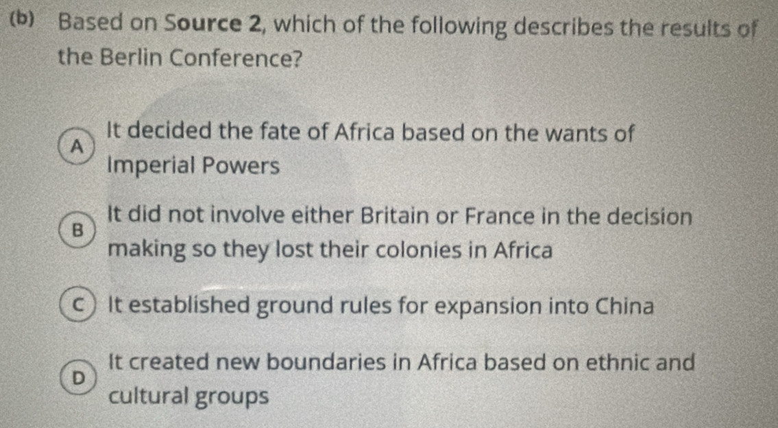 Based on Source 2, which of the following describes the results of
the Berlin Conference?
It decided the fate of Africa based on the wants of
A
Imperial Powers
It did not involve either Britain or France in the decision
B
making so they lost their colonies in Africa
c) It established ground rules for expansion into China
It created new boundaries in Africa based on ethnic and
D
cultural groups