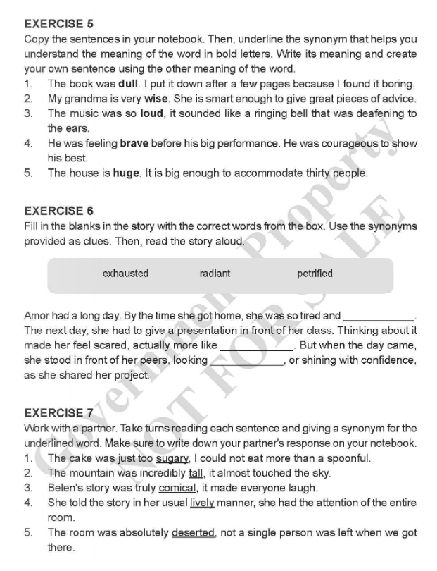 Copy the sentences in your notebook. Then, underline the synonym that helps you
understand the meaning of the word in bold letters. Write its meaning and create
your own sentence using the other meaning of the word.
1. The book was dull. I put it down after a few pages because I found it boring.
2. My grandma is very wise. She is smart enough to give great pieces of advice.
3. The music was so Ioud, it sounded like a ringing bell that was deafening to
the ears.
4. He was feeling brave before his big performance. He was courageous to show
his best.
5. The house is huge. It is big enough to accommodate thirty people.
EXERCISE 6
Fill in the blanks in the story with the correct words from the box. Use the synonyms
provided as clues. Then, read the story aloud.
exhausted radiant petrified
Amor had a long day. By the time she got home, she was so tired and_
The next day, she had to give a presentation in front of her class. Thinking about it
made her feel scared, actually more like_ . But when the day came,
she stood in front of her peers, looking _, or shining with confidence,
as she shared her project.
EXERCISE 7
Work with a partner. Take turns reading each sentence and giving a synonym for the
underlined word. Make sure to write down your partner's response on your notebook.
1. The cake was just too sugary, I could not eat more than a spoonful.
2. The mountain was incredibly tall, it almost touched the sky.
3. Belen's story was truly comical, it made everyone laugh.
4. She told the story in her usual lively manner, she had the attention of the entire
room.
5. The room was absolutely deserted, not a single person was left when we got
there .