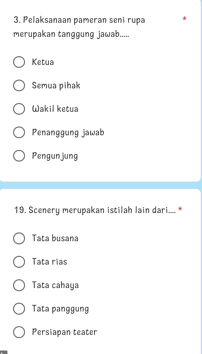 Pelaksanaan pameran seni rupa
*
merupakan tanggung jawab.....
Ketua
Semua pihak
Wakil ketua
Penanggung jawab
Pengunjung
19. Scenery merupakan istilah lain dari.... *
Tata busana
Tata rias
Tata cahaya
Tata panggung
Persiapan teater