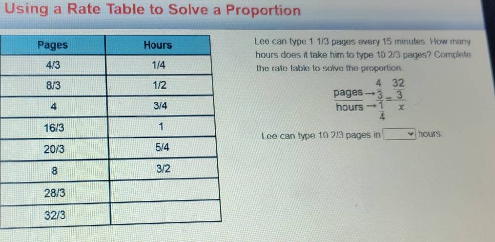 Using a Rate Table to Solve a Proportion 
Lee can type 1 1/3 pages every 15 minutes. How many
hours does it take him to type 10 2/3 pages? Complete 
the rate table to solve the proportion. 
pages beginarrayr 432 to 3 1/4 =frac  32/3 x
hours
Lee can type 10 2/3 pages in ) hours