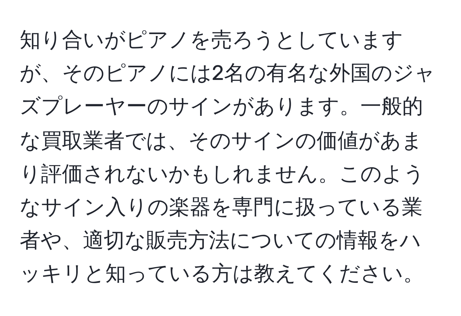 知り合いがピアノを売ろうとしていますが、そのピアノには2名の有名な外国のジャズプレーヤーのサインがあります。一般的な買取業者では、そのサインの価値があまり評価されないかもしれません。このようなサイン入りの楽器を専門に扱っている業者や、適切な販売方法についての情報をハッキリと知っている方は教えてください。