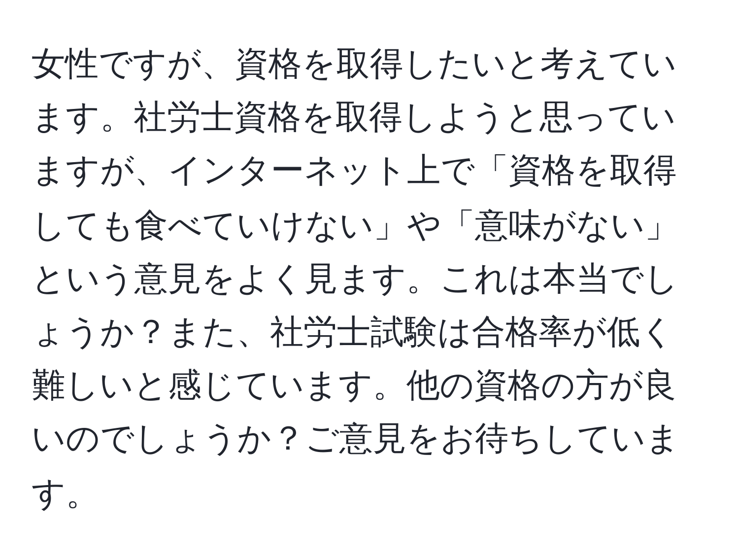 女性ですが、資格を取得したいと考えています。社労士資格を取得しようと思っていますが、インターネット上で「資格を取得しても食べていけない」や「意味がない」という意見をよく見ます。これは本当でしょうか？また、社労士試験は合格率が低く難しいと感じています。他の資格の方が良いのでしょうか？ご意見をお待ちしています。