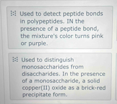 Used to detect peptide bonds 
in polypeptides. IN the 
presence of a peptide bond, 
the mixture's color turns pink 
or purple. 
Used to distinguish 
monosaccharides from 
disaccharides. In the presence 
of a monosaccharide, a solid 
copper(II) oxide as a brick-red 
precipitate form.