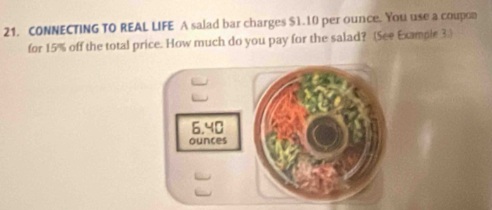 CONNECTING TO REAL LIFE A salad bar charges $1.10 per ounce. You use a coupon 
for 15% off the total price. How much do you pay for the salad? (See Example 3.)