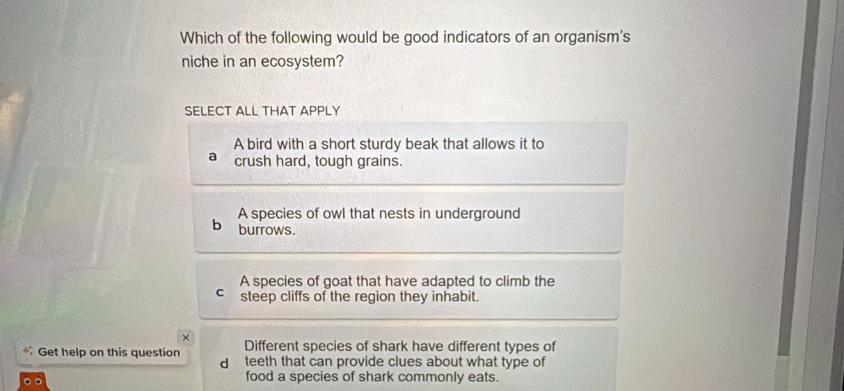 Which of the following would be good indicators of an organism's
niche in an ecosystem?
SELECT ALL THAT APPLY
A bird with a short sturdy beak that allows it to
a crush hard, tough grains.
A species of owl that nests in underground
b burrows.
A species of goat that have adapted to climb the
C steep cliffs of the region they inhabit.
×
Get help on this question Different species of shark have different types of
d teeth that can provide clues about what type of
food a species of shark commonly eats.