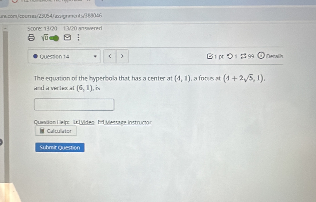 Score: 13/20 13/20 answered 
sqrt(0) : 
Question 14 B 1 pt つ 1 % 99 ⓘ Details 
The equation of the hyperbola that has a center at (4,1) , a focus at (4+2sqrt(5),1), 
and a vertex at (6,1) , is 
Question Help; Video - Message instructor 
Calculator 
Submit Question