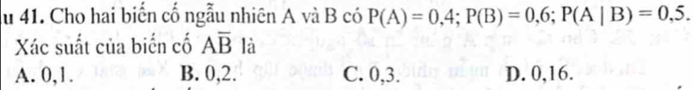 ău 41. Cho hai biến cố ngẫu nhiên A và B có P(A)=0,4; P(B)=0,6; P(A|B)=0,5. 
Xác suất của biến cố Aoverline B là
A. 0, 1. B. 0, 2. C. 0, 3. D. 0, 16.