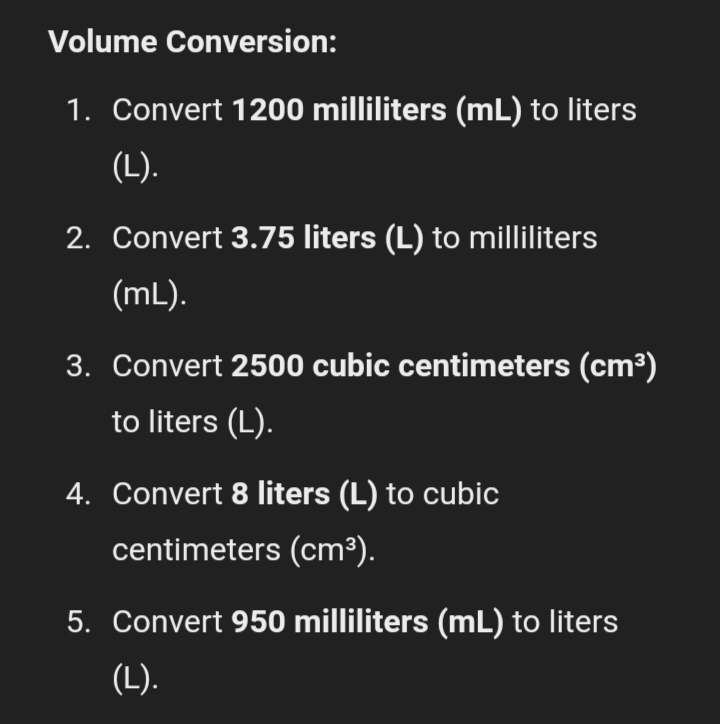 Volume Conversion: 
1. Convert 1200 milliliters (mL) to liters
(L). 
2. Convert 3.75 liters (L) to milliliters
(mL). 
3. Convert 2500 cubic centimeters (cm^3)
to liters (L). 
4. Convert 8 liters (L) to cubic
centimeters (cm^3). 
5. Convert 950 milliliters (mL) to liters
(L).