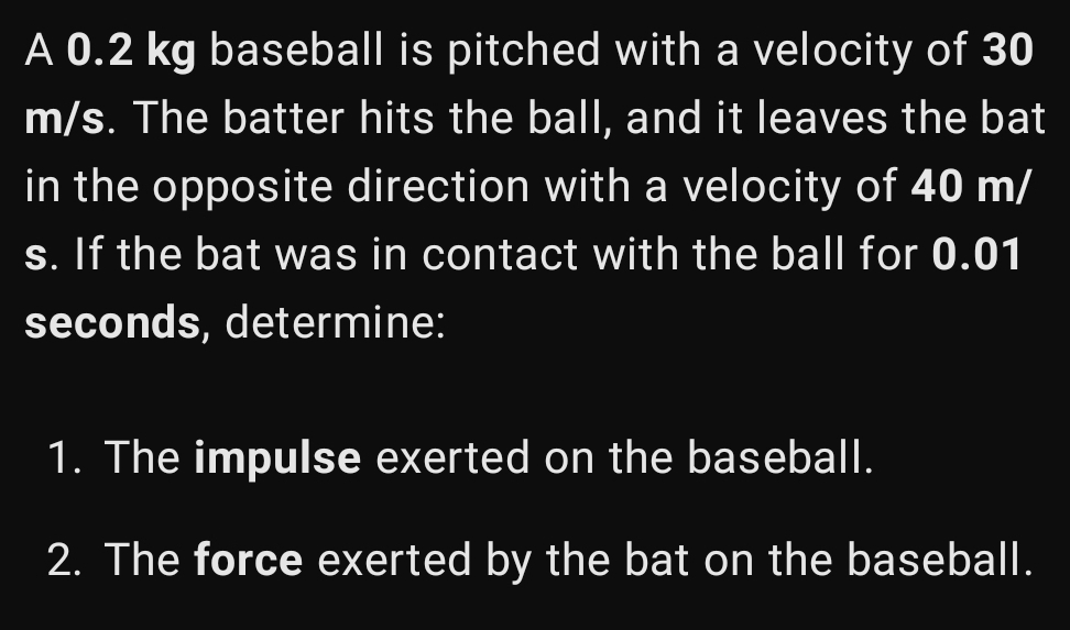 A 0.2 kg baseball is pitched with a velocity of 30
m/s. The batter hits the ball, and it leaves the bat 
in the opposite direction with a velocity of 40 m/
s. If the bat was in contact with the ball for 0.01
seconds, determine: 
1. The impulse exerted on the baseball. 
2. The force exerted by the bat on the baseball.