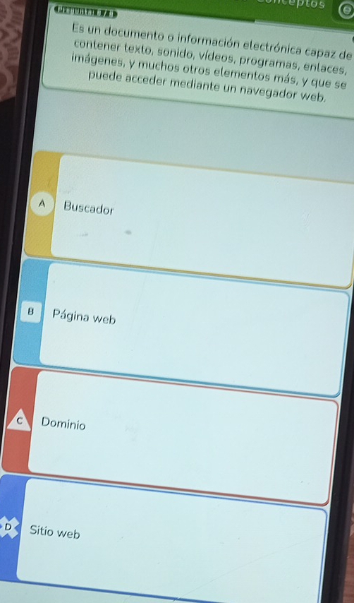 nteptos
Es un documento o información electrónica capaz de
contener texto, sonido, vídeos, programas, enlaces,
imágenes, y muchos otros elementos más, y que se
puede acceder mediante un navegador web.
A  Buscador
B Página web
a Dominio
D Sitio web