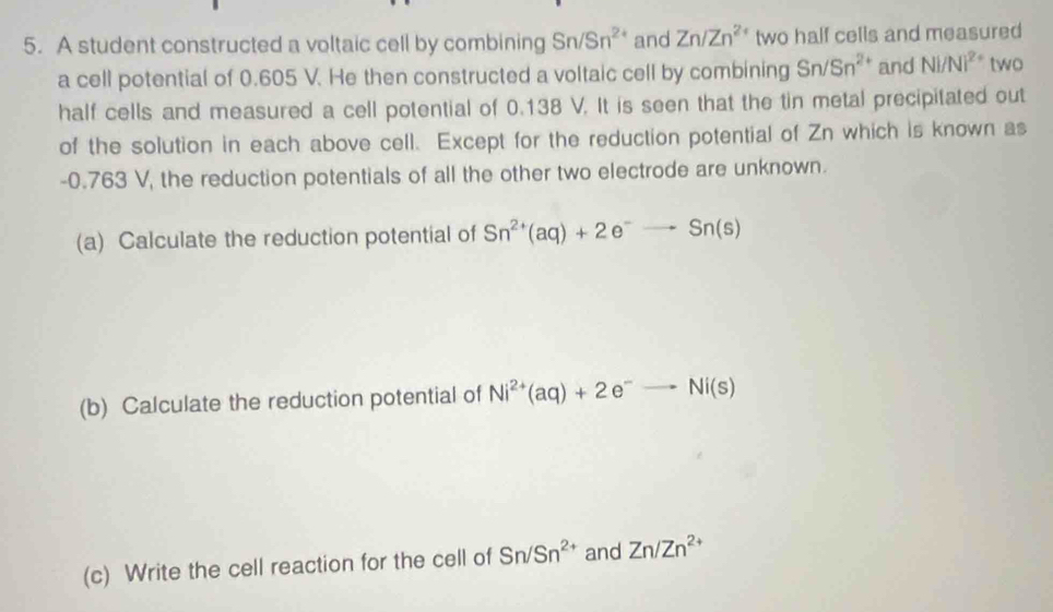 A student constructed a voltaic cell by combining Sn/Sn^(2+) and Zn/Zn^(2+) two half cells and measured 
a cell potential of 0.605 V. He then constructed a voltaic cell by combining Sn/Sn^(2+) and N|/N|^2+ two 
half cells and measured a cell potential of 0.138 V. It is seen that the tin metal precipitated out 
of the solution in each above cell. Except for the reduction potential of Zn which is known as
-0.763 V, the reduction potentials of all the other two electrode are unknown. 
(a) Calculate the reduction potential of Sn^(2+)(aq)+2e^-to Sn(s)
(b) Calculate the reduction potential of Ni^(2+)(aq)+2e^-to Ni(s)
(c) Write the cell reaction for the cell of Sn/Sn^(2+) and Zn/Zn^(2+)