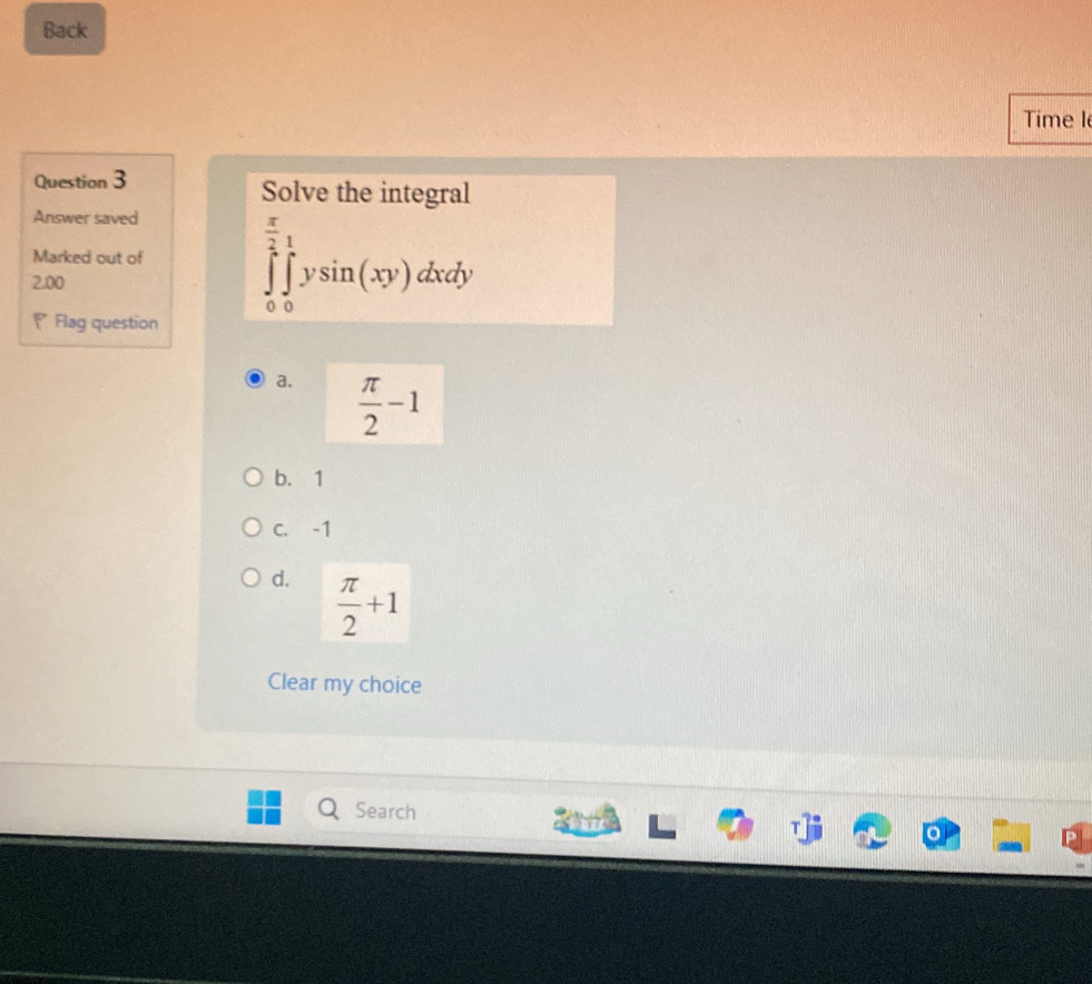 Back
Time I
Question 3
Solve the integral
Answer saved
Marked out of ∈tlimits _0^((frac π)2)∈tlimits _0^(1ysin (xy)dxdy
2.00
Flag question
a. frac π)2-1
b. 1
c. -1
d.  π /2 +1
Clear my choice
Search