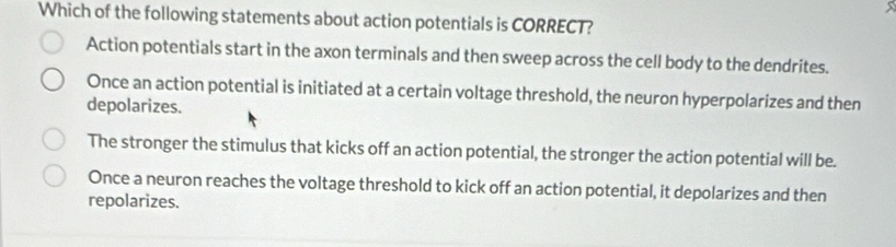 Which of the following statements about action potentials is CORRECT?
Action potentials start in the axon terminals and then sweep across the cell body to the dendrites.
Once an action potential is initiated at a certain voltage threshold, the neuron hyperpolarizes and then
depolarizes.
The stronger the stimulus that kicks off an action potential, the stronger the action potential will be.
Once a neuron reaches the voltage threshold to kick off an action potential, it depolarizes and then
repolarizes.