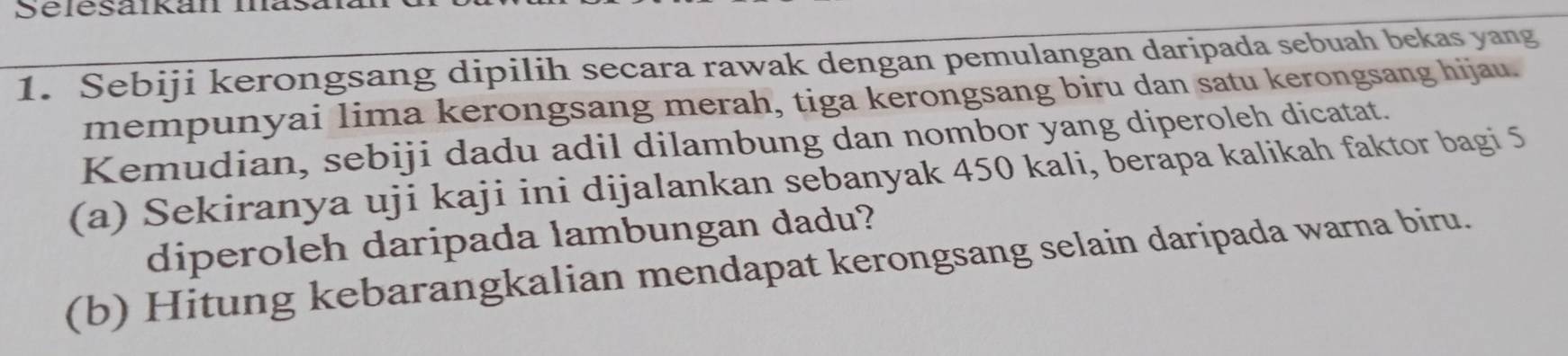 Selesaikan in 
1. Sebiji kerongsang dipilih secara rawak dengan pemulangan daripada sebuah bekas yang 
mempunyai lima kerongsang merah, tiga kerongsang biru dan satu kerongsang hijau. 
Kemudian, sebiji dadu adil dilambung dan nombor yang diperoleh dicatat. 
(a) Sekiranya uji kaji ini dijalankan sebanyak 450 kali, berapa kalikah faktor bagi 5
diperoleh daripada lambungan dadu? 
(b) Hitung kebarangkalian mendapat kerongsang selain daripada warna biru.