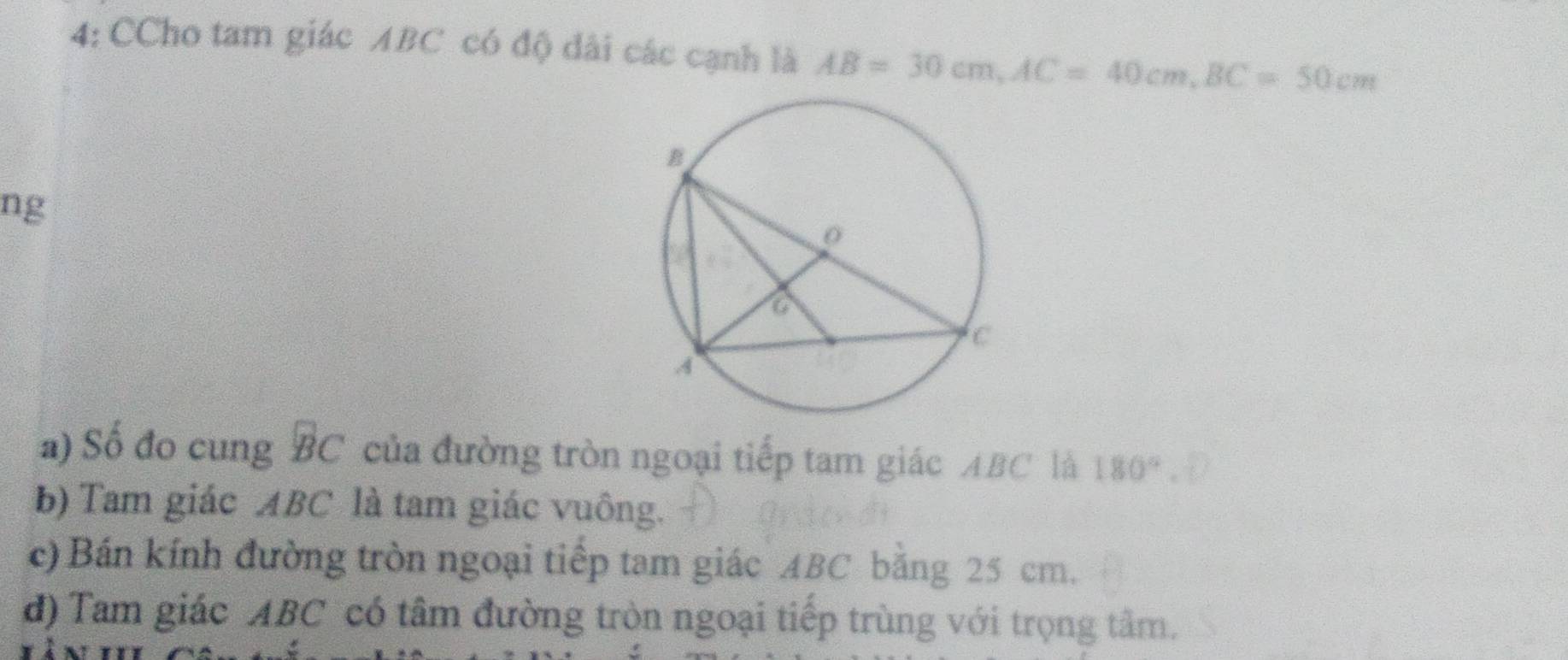 4: CCho tam giác ABC có độ dài các cạnh là AB=30cm, AC=40cm, BC=50cm
ng
a) Số đo cung BC của đường tròn ngoại tiếp tam giác ABC là 180°
b) Tam giác ABC là tam giác vuông.
c) Bán kính đường tròn ngoại tiếp tam giác ABC băng 25 cm.
d) Tam giác ABC có tâm đường tròn ngoại tiếp trùng với trọng tâm.