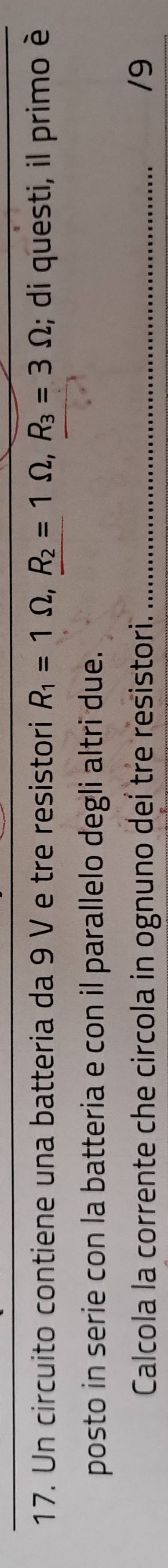 Un circuito contiene una batteria da 9 V e tre resistori R_1=1Omega , R_2=1Omega , R_3=3Omega; di questi, il primo è 
posto in serie con la batteria e con il parallelo degli altri due. 
Calcola la corrente che circola in ognuno deí tre resistori. _/9