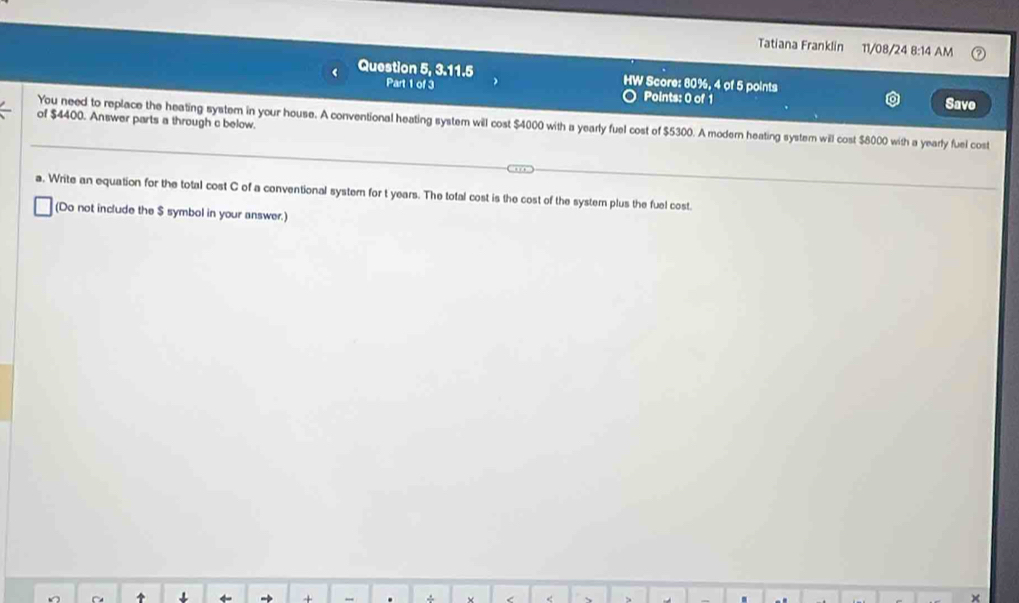 Tatiana Franklin 11/08/24 8:14 AM 
< Question 5, 3.11.5 HW Score:  80%, 4 of 5 points 
Part 1 of 3 Points: 0 of 1 Save 
of $4400. Answer parts a through c below. You need to replace the heating system in your house. A conventional heating system will cost $4000 with a yearly fuel cost of $5300. A modern heating system will cost $8000 with a yearly fuel cost 
a. Write an equation for the total cost C of a conventional systern for t years. The total cost is the cost of the system plus the fuel cost. 
(Do not include the $ symbol in your answer.) 
+