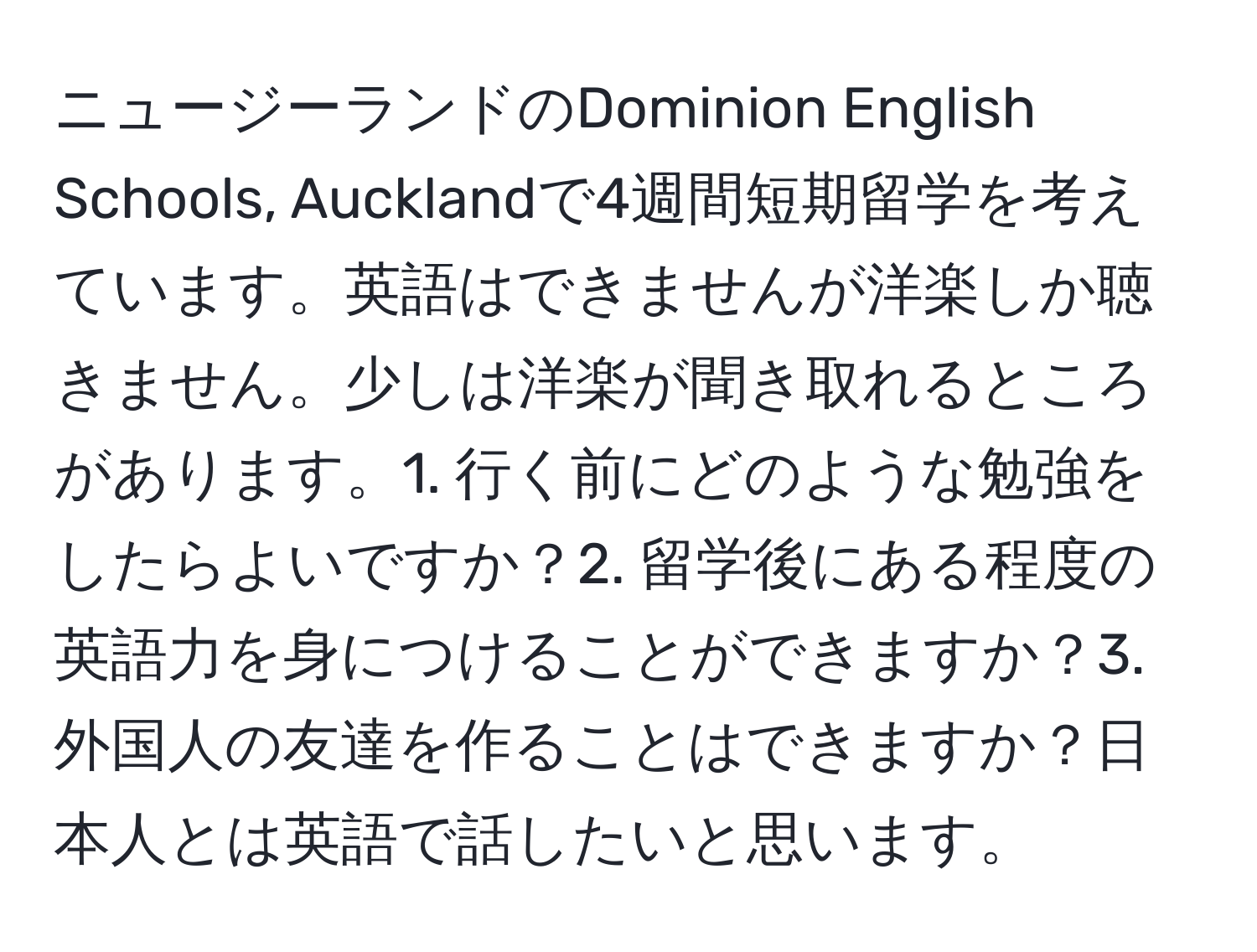 ニュージーランドのDominion English Schools, Aucklandで4週間短期留学を考えています。英語はできませんが洋楽しか聴きません。少しは洋楽が聞き取れるところがあります。1. 行く前にどのような勉強をしたらよいですか？2. 留学後にある程度の英語力を身につけることができますか？3. 外国人の友達を作ることはできますか？日本人とは英語で話したいと思います。