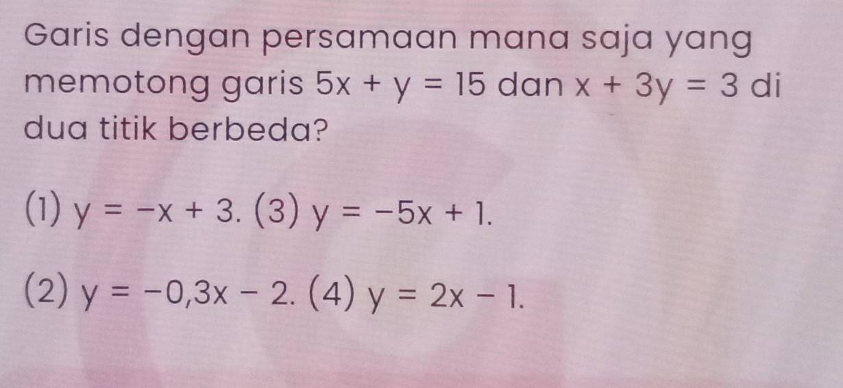 Garis dengan persamaan mana saja yang
memotong garis 5x+y=15 dan x+3y=3 di
dua titik berbeda?
(1) y=-x+3. (3 y=-5x+1. )
(2) y=-0,3x-2.(4)y=2x-1.