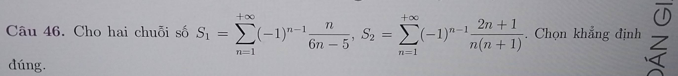 Cho hai chuỗi số S_1=sumlimits _(n=1)^(+∈fty)(-1)^n-1 n/6n-5 , S_2=sumlimits _(n=1)^(+∈fty)(-1)^n-1 (2n+1)/n(n+1)  Chọn khẳng định Z 
đúng. 
<