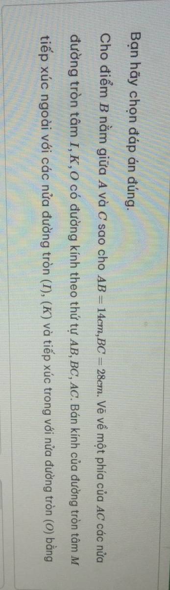Bạn hãy chọn đáp án đúng. 
Cho điểm B nằm giữa A và C sao cho AB=14cm, BC=28cm. Vẽ về một phía của AC các nửa 
đường tròn tâm I, K,O có đường kính theo thứ tự AB, BC, AC. Bán kính của đường tròn tâm M 
tiếp xúc ngoài với các nửa đường tròn (I), (K) và tiếp xúc trong với nửa đường tròn (O) bằng