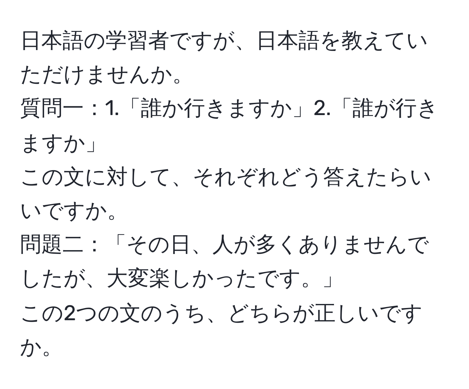 日本語の学習者ですが、日本語を教えていただけませんか。  
質問一：1.「誰か行きますか」2.「誰が行きますか」  
この文に対して、それぞれどう答えたらいいですか。  
問題二：「その日、人が多くありませんでしたが、大変楽しかったです。」  
この2つの文のうち、どちらが正しいですか。