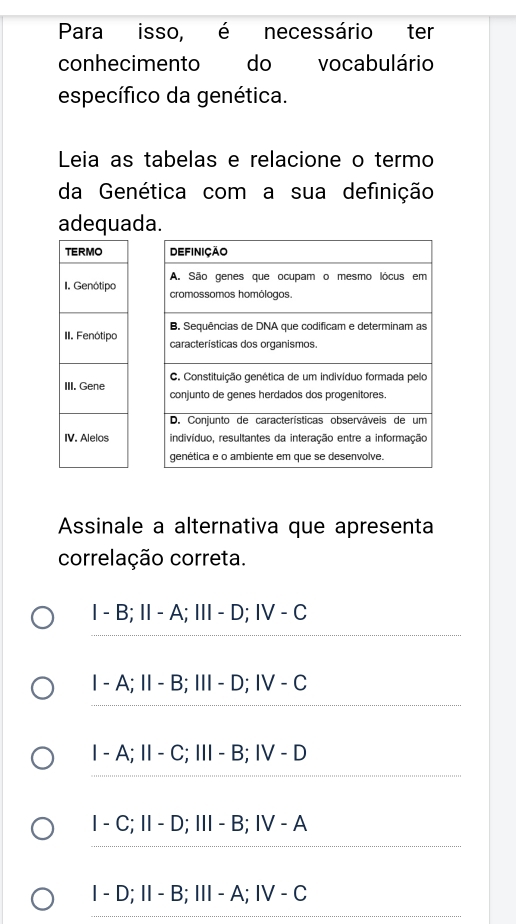 Para isso, é necessário ter
conhecimento do vocabulário
específico da genética.
Leia as tabelas e relacione o termo
da Genética com a sua definição
adequada.





Assinale a alternativa que apresenta
correlação correta.
I-B; II-A; III-D; IV-C
1-A; 11-B; 111-D; 1V-C
1-A; 11-C; 111-B; 1V-D
1-C; 11-D; 111 - B; IV-A
I-D; II-B; Ⅲ- A;Ⅳ /-C