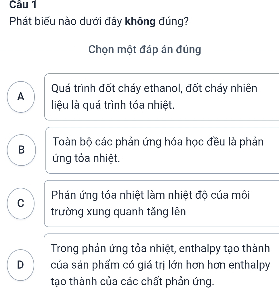 Phát biểu nào dưới đây không đúng?
Chọn một đáp án đúng
Quá trình đốt cháy ethanol, đốt cháy nhiên
A
liệu là quá trình tỏa nhiệt.
Toàn bộ các phản ứng hóa học đều là phản
B
ứng tỏa nhiệt.
Phản ứng tỏa nhiệt làm nhiệt độ của môi
C
trường xung quanh tăng lên
Trong phản ứng tỏa nhiệt, enthalpy tạo thành
D của sản phẩm có giá trị lớn hơn hơn enthalpy
tạo thành của các chất phản ứng.