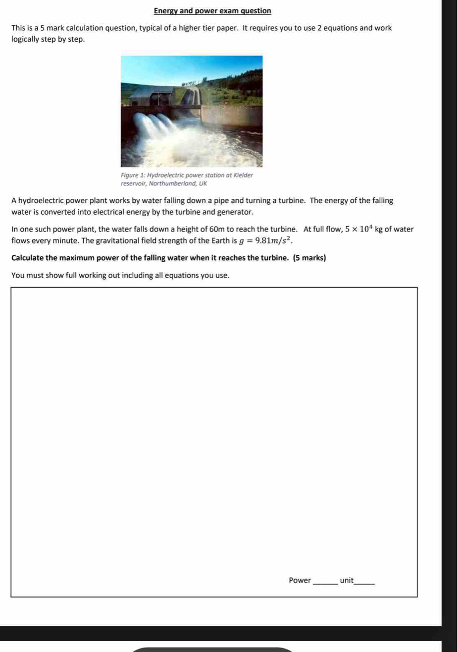 Energy and power exam question 
This is a 5 mark calculation question, typical of a higher tier paper. It requires you to use 2 equations and work 
logically step by step. 
Figure 1: Hydroelectric power station at Kielder 
reservoir, Northumberland, UK 
A hydroelectric power plant works by water falling down a pipe and turning a turbine. The energy of the falling 
water is converted into electrical energy by the turbine and generator. 
In one such power plant, the water falls down a height of 60m to reach the turbine. At full flow, 5* 10^4kg of water 
flows every minute. The gravitational field strength of the Earth is g=9.81m/s^2. 
Calculate the maximum power of the falling water when it reaches the turbine. (5 marks) 
You must show full working out including all equations you use. 
Power_ unit_