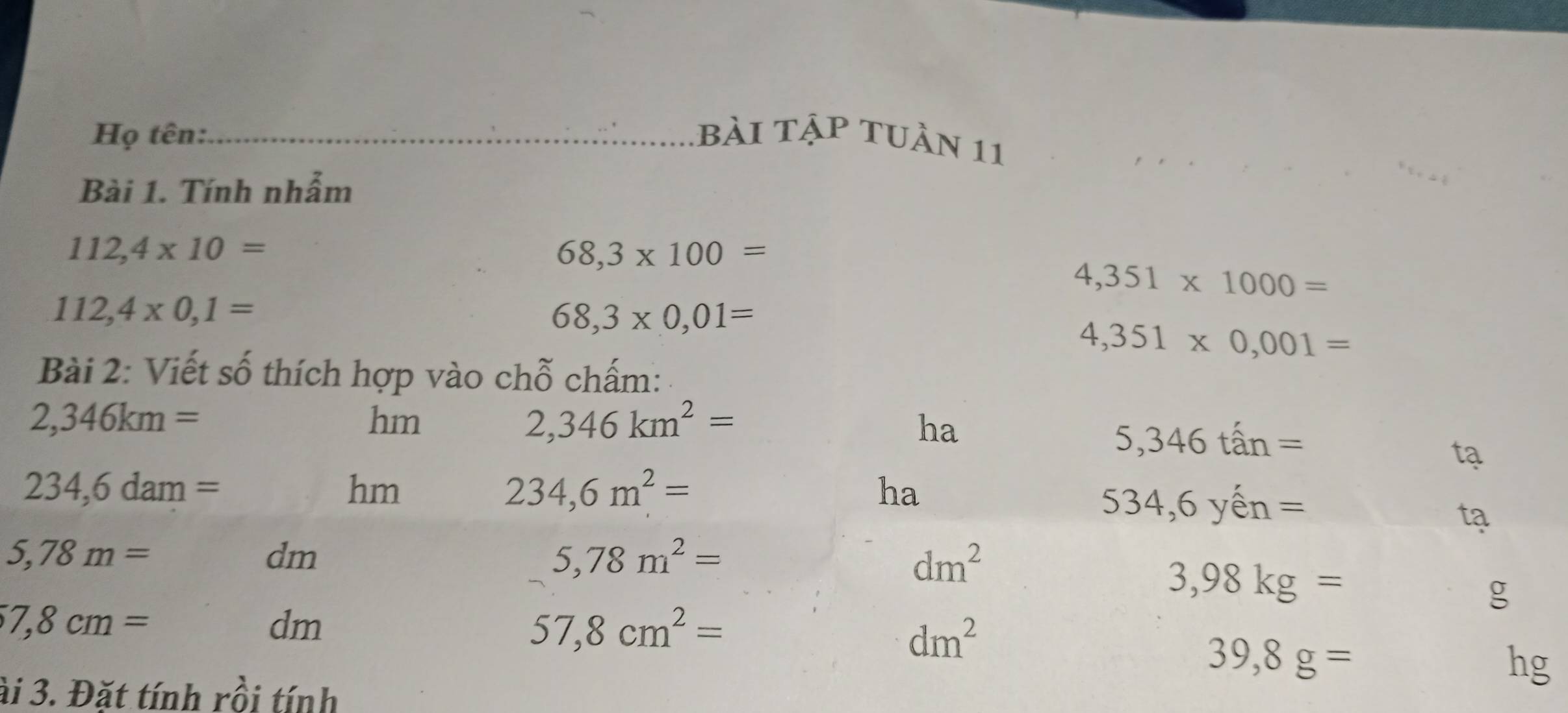 Họ tên:_ bài tập tuần 11 
Bài 1. Tính nhẫm
112,4* 10=
68,3* 100=
4,351* 1000=
112,4* 0,1=
68,3* 0,01=
4,351* 0,001=
Bài 2: Viết số thích hợp vào chỗ chấm:
2,346km=
hm
2,346km^2=
ha
5,346tan=
tạ
234,6dam=
hm
234,6m^2=
ha 
S 3 4,6 yến =
tạ
5,78m=
dm
5,78m^2=
dm^2
3,98kg=
g
7,8cm=
dm
57,8cm^2=
dm^2
39,8g=
hg
ài 3. Đặt tính rồi tính